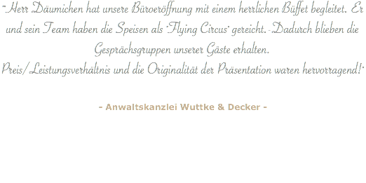 ""Herr Däumichen hat unsere Büroeröffnung mit einem herrlichen Büffet begleitet. Er und sein Team haben die Speisen als "Flying Circus" gereicht.-Dadurch blieben die Gesprächsgruppen unserer Gäste erhalten.  Preis/Leistungsverhältnis und die Originalität der Präsentation waren hervorragend!" - Anwaltskanzlei Wuttke & Decker - 